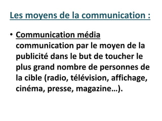 • Communication média
communication par le moyen de la
publicité dans le but de toucher le
plus grand nombre de personnes de
la cible (radio, télévision, affichage,
cinéma, presse, magazine…).
Les moyens de la communication :
 