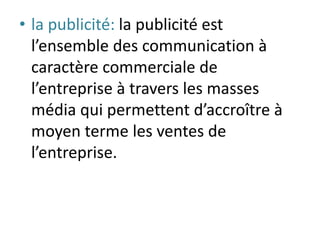 • la publicité: la publicité est
l’ensemble des communication à
caractère commerciale de
l’entreprise à travers les masses
média qui permettent d’accroître à
moyen terme les ventes de
l’entreprise.
 