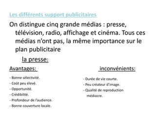 Les différents support publicitaires
On distingue cinq grande médias : presse,
télévision, radio, affichage et cinéma. Tous ces
médias n’ont pas, la même importance sur le
plan publicitaire
la presse:
Avantages: inconvénients:
- Bonne sélectivité.
- Coût peu élevé.
- Opportunité.
- Crédibilité.
- Profondeur de l’audience.
- Bonne couverture locale.
- Durée de vie courte.
- Peu créateur d’image.
- Qualité de reproduction
médiocre.
 