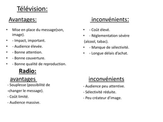 Télévision:
Avantages: inconvénients:
• Mise en place du message(son,
image).
• - Impact, important.
• - Audience élevée.
• - Bonne attention.
• - Bonne couverture.
• - Bonne qualité de reproduction.
• - Coût élevé.
• - Réglementation sévère
(alcool, tabac).
• - Manque de sélectivité.
• - Longue délais d’achat.
Radio:
avantages inconvénients
- Souplesse (possibilité de
-changer le message).
- Coût limité.
- Audience massive.
- Audience peu attentive.
- Sélectivité réduite.
- Peu créateur d’image.
 
