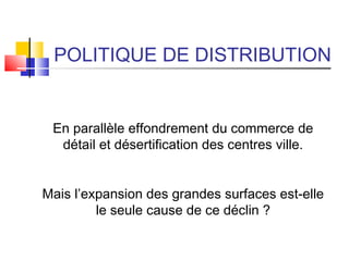 POLITIQUE DE DISTRIBUTION
En parallèle effondrement du commerce de
détail et désertification des centres ville.
Mais l’expansion des grandes surfaces est-elle
le seule cause de ce déclin ?
 
