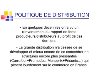 POLITIQUE DE DISTRIBUTION
• En quelques décennies on a vu un
renversement du rapport de force
producteurs/distributeurs au profit de ces
derniers.
• La grande distribution n’a cessée de se
développer et mieux encore de ce concentrer en
structures encore plus pressantes
(Carrefour+Promodes, Monoprix+Prisunic…) qui
pèsent lourdement sur le commerce en France.
 