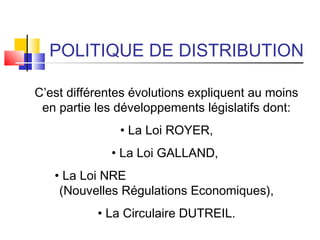 POLITIQUE DE DISTRIBUTION
C’est différentes évolutions expliquent au moins
en partie les développements législatifs dont:
• La Loi ROYER,
• La Loi GALLAND,
• La Loi NRE
(Nouvelles Régulations Economiques),
• La Circulaire DUTREIL.
 