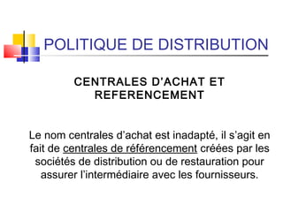 POLITIQUE DE DISTRIBUTION
CENTRALES D’ACHAT ET
REFERENCEMENT
Le nom centrales d’achat est inadapté, il s’agit en
fait de centrales de référencement créées par les
sociétés de distribution ou de restauration pour
assurer l’intermédiaire avec les fournisseurs.
 