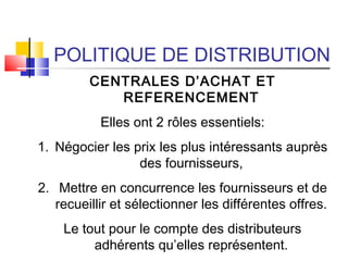 POLITIQUE DE DISTRIBUTION
CENTRALES D’ACHAT ET
REFERENCEMENT
Elles ont 2 rôles essentiels:
1. Négocier les prix les plus intéressants auprès
des fournisseurs,
2. Mettre en concurrence les fournisseurs et de
recueillir et sélectionner les différentes offres.
Le tout pour le compte des distributeurs
adhérents qu’elles représentent.
 
