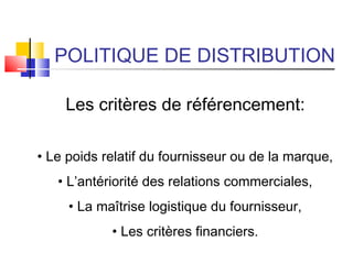 POLITIQUE DE DISTRIBUTION
Les critères de référencement:
• Le poids relatif du fournisseur ou de la marque,
• L’antériorité des relations commerciales,
• La maîtrise logistique du fournisseur,
• Les critères financiers.
 