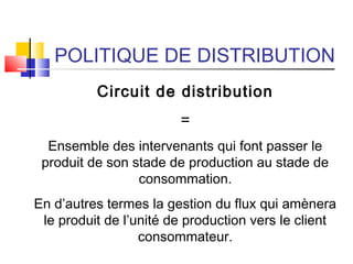 POLITIQUE DE DISTRIBUTION
Circuit de distribution
=
Ensemble des intervenants qui font passer le
produit de son stade de production au stade de
consommation.
En d’autres termes la gestion du flux qui amènera
le produit de l’unité de production vers le client
consommateur.
 