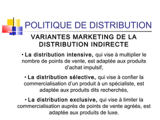 POLITIQUE DE DISTRIBUTION
VARIANTES MARKETING DE LA
DISTRIBUTION INDIRECTE
• La distribution intensive, qui vise à multiplier le
nombre de points de vente, est adaptée aux produits
d’achat impulsif,
• La distribution sélective, qui vise à confier la
commercialisation d’un produit à un spécialiste, est
adaptée aux produits dits recherchés,
• La distribution exclusive, qui vise à limiter la
commercialisation auprès de points de vente agréés, est
adaptée aux produits de luxe.
 