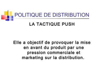 POLITIQUE DE DISTRIBUTION
LA TACTIQUE PUSH
Elle a objectif de provoquer la mise
en avant du produit par une
pression commerciale et
marketing sur la distribution.
 