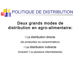 POLITIQUE DE DISTRIBUTION
Deux grands modes de
distribution en agro-alimentaire:
• La distribution directe
(du producteur au consommateur),
• La distribution indirecte
(incluant 1 ou plusieurs intermédiaires).
 
