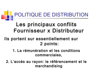POLITIQUE DE DISTRIBUTION
Les principaux conflits
Fournisseur x Distributeur
Ils portent sur essentiellement sur
2 points:
1. La rémunération et les conditions
commerciales,
2. L’accès au rayon: le référencement et le
merchandising
 