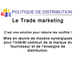 POLITIQUE DE DISTRIBUTION
Le Trade marketing
C’est une solution pour réduire les conflits !
Mise en œuvre de moyens synergiques
pour l’intérêt commun de la marque du
fournisseur et de l’enseigne de
distribution.
 