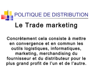 POLITIQUE DE DISTRIBUTION
Le Trade marketing
Concrètement cela consiste à mettre
en convergence et en commun les
outils logistiques, informatiques,
marketing, merchandising du
fournisseur et du distributeur pour le
plus grand profit de l’un et de l’autre.
 