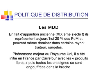 POLITIQUE DE DISTRIBUTION
Les MDD
En fait d’apparition ancienne (XIX ème siècle !) ils
représentent aujourd’hui 20 % des PdM et
peuvent même dominer dans certains rayon:
traiteur, surgelés.
Phénomène majeur au Royaume Uni, il a été
initié en France par Carrefour avec les « produits
libres » puis toutes les enseignes se sont
engouffrées dans la brèche.
 