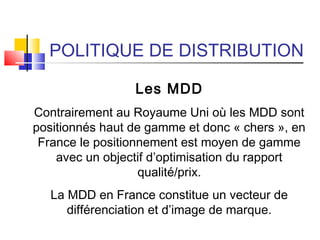 POLITIQUE DE DISTRIBUTION
Les MDD
Contrairement au Royaume Uni où les MDD sont
positionnés haut de gamme et donc « chers », en
France le positionnement est moyen de gamme
avec un objectif d’optimisation du rapport
qualité/prix.
La MDD en France constitue un vecteur de
différenciation et d’image de marque.
 
