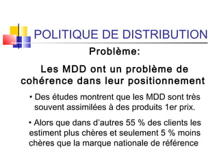 POLITIQUE DE DISTRIBUTION
Problème:
Les MDD ont un problème de
cohérence dans leur positionnement
• Des études montrent que les MDD sont très
souvent assimilées à des produits 1er prix.
• Alors que dans d’autres 55 % des clients les
estiment plus chères et seulement 5 % moins
chères que la marque nationale de référence
 