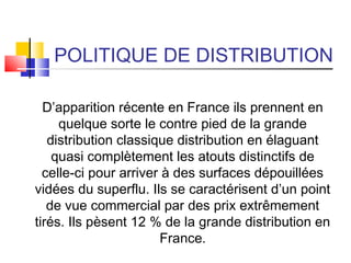 POLITIQUE DE DISTRIBUTION
D’apparition récente en France ils prennent en
quelque sorte le contre pied de la grande
distribution classique distribution en élaguant
quasi complètement les atouts distinctifs de
celle-ci pour arriver à des surfaces dépouillées
vidées du superflu. Ils se caractérisent d’un point
de vue commercial par des prix extrêmement
tirés. Ils pèsent 12 % de la grande distribution en
France.
 