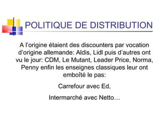 POLITIQUE DE DISTRIBUTION
A l’origine étaient des discounters par vocation
d’origine allemande: Aldis, Lidl puis d’autres ont
vu le jour: CDM, Le Mutant, Leader Price, Norma,
Penny enfin les enseignes classiques leur ont
emboîté le pas:
Carrefour avec Ed,
Intermarché avec Netto…
 