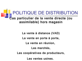 POLITIQUE DE DISTRIBUTION
Cas particulier de la vente directe (ou
assimilable) hors magasin
La vente à distance (VAD)
La vente en porte à porte,
La vente en réunion,
Les marchés,
Les coopératives de producteurs,
Les ventes usines.
 
