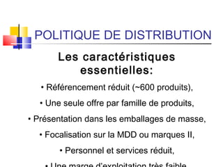 POLITIQUE DE DISTRIBUTION
Les caractéristiques
essentielles:
• Référencement réduit (~600 produits),
• Une seule offre par famille de produits,
• Présentation dans les emballages de masse,
• Focalisation sur la MDD ou marques II,
• Personnel et services réduit,
 
