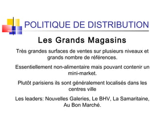 POLITIQUE DE DISTRIBUTION
Les Grands Magasins
Très grandes surfaces de ventes sur plusieurs niveaux et
grands nombre de références.
Essentiellement non-alimentaire mais pouvant contenir un
mini-market.
Plutôt parisiens ils sont généralement localisés dans les
centres ville
Les leaders: Nouvelles Galeries, Le BHV, La Samaritaine,
Au Bon Marché.
 