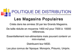 POLITIQUE DE DISTRIBUTION
Les Magasins Populaires
Créés dans les années 30 par les Grands Magasins.
De taille réduite en moyenne 1400 m2 pour 7000 à 10000
références.
Essentiellement non-alimentaire mais pouvant contenir un
mini-market.
Distribuent leur MDD.
Les plus connus de l’époque: Monoprix, Prisunic, Uniprix.
 