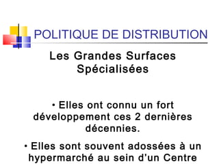 POLITIQUE DE DISTRIBUTION
Les Grandes Surfaces
Spécialisées
• Elles ont connu un fort
développement ces 2 dernières
décennies.
• Elles sont souvent adossées à un
hypermarché au sein d’un Centre
 