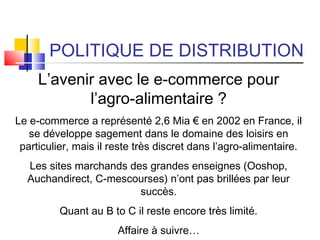 POLITIQUE DE DISTRIBUTION
L’avenir avec le e-commerce pour
l’agro-alimentaire ?
Le e-commerce a représenté 2,6 Mia € en 2002 en France, il
se développe sagement dans le domaine des loisirs en
particulier, mais il reste très discret dans l’agro-alimentaire.
Les sites marchands des grandes enseignes (Ooshop,
Auchandirect, C-mescourses) n’ont pas brillées par leur
succès.
Quant au B to C il reste encore très limité.
Affaire à suivre…
 