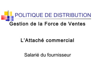 POLITIQUE DE DISTRIBUTION
Gestion de la Force de Ventes
L’Attaché commercial
Salarié du fournisseur
 
