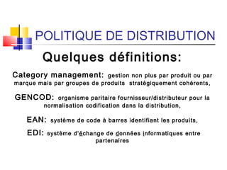 POLITIQUE DE DISTRIBUTION
Quelques définitions:
Category management: gestion non plus par produit ou par
marque mais par groupes de produits stratégiquement cohérents,
GENCOD: organisme paritaire fournisseur/distributeur pour la
normalisation codification dans la distribution,
EAN: système de code à barres identifiant les produits,
EDI: système d’échange de données informatiques entre
partenaires
 