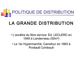 POLITIQUE DE DISTRIBUTION
LA GRANDE DISTRIBUTION
• L’ancêtre du libre service: Ed. LECLERC en
1949 à Landerneau (50m²)
• Le 1er Hypermarché: Carrefour en 1963 à
Pontault Combault
 