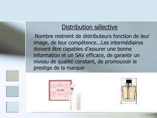 Distribution sélective
Nombre restreint de distributeurs fonction de leur
image, de leur compétence...Les intermédiaires
doivent être capables d'assurer une bonne
information et un SAV efficace, de garantir un
niveau de qualité constant, de promouvoir le
prestige de la marque
12
 