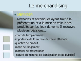 Le merchandising
◼ Définition
Méthodes et techniques ayant trait à la
présentation et à la mise en valeur des
produits sur les lieux de vente Il recouvre
plusieurs décisions...
-choix de l’emplacement
-importance de la surface de vente attribuée
-quantité de produit
-mode de rangement
-matériel de présentation
-nature du matériel de signalisation et de publicité
18
 