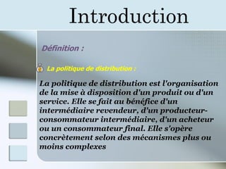 Introduction
3
Définition :
La politique de distribution :
La politique de distribution est l'organisation
de la mise à disposition d'un produit ou d'un
service. Elle se fait au bénéfice d'un
intermédiaire revendeur, d'un producteur-
consommateur intermédiaire, d'un acheteur
ou un consommateur final. Elle s'opère
concrètement selon des mécanismes plus ou
moins complexes
 
