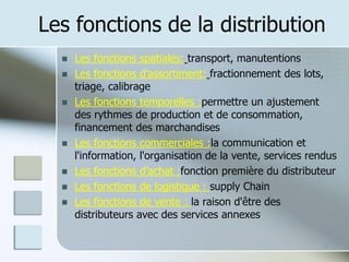 Les fonctions de la distribution
◼ Les fonctions spatiales: transport, manutentions
◼ Les fonctions d'assortiment: fractionnement des lots,
triage, calibrage
◼ Les fonctions temporelles :permettre un ajustement
des rythmes de production et de consommation,
financement des marchandises
◼ Les fonctions commerciales :la communication et
l'information, l'organisation de la vente, services rendus
◼ Les fonctions d'achat :fonction première du distributeur
◼ Les fonctions de logistique : supply Chain
◼ Les fonctions de vente : la raison d'être des
distributeurs avec des services annexes
4
 