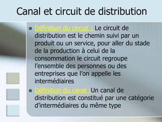 Canal et circuit de distribution
◼ Définition du circuit : Le circuit de
distribution est le chemin suivi par un
produit ou un service, pour aller du stade
de la production à celui de la
consommation le circuit regroupe
l’ensemble des personnes ou des
entreprises que l’on appelle les
intermédiaires
◼ Définition du canal :Un canal de
distribution est constitué par une catégorie
d’intermédiaires du même type
5
 