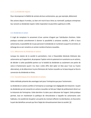 2.1.5. Le dividende majoré :
Pour récompenser la fidélité de certains de leurs actionnaires, qui, par exemple, détiennent
Des actions depuis X années, ou bien ont inscrit leurs titres au nominatif, quelques entreprises
leur versent un dividende majoré. Cette majoration ne peut être supérieure à 10%.
2.2. Dividende en action
Il s'agit de remplacer le versement d'une somme d'argent par l'attribution d'actions. Cette
pratique consiste concrètement à donner la possibilité à certaines sociétés, à offrir à leurs
actionnaires, la possibilité de ne pas percevoir le dividende en numéraire auquel ils ont droit, en
échange de se voir remettre un certain nombre d'actions nouvelles.
2.2.1. Mécanisme du dividende en actions
Lorsque les statuts de la société le permettent, c'est à l'Assemblée Générale Ordinaire des
actionnaires qu'il appartient, de proposer l'option entre le paiement en numéraire ou en actions,
de décider si cette possibilité portera sur la totalité du dividende ou seulement une partie de
celui-ci (l’actionnaire quant { lui, face { cette offre doit opter en bloc pour l’une ou l’autre
alternative), et de déterminer le prix d'émission de l'action nouvelle sur la base duquel se fera la
conversion du dividende en titres.
2.2.2. Caractéristiques d'un dividende en actions
Cette méthode présente des avantages tant pour l'entreprise que pour l'actionnaire :
Le dividende en actions confère à l'entreprise un avantage non négligeable de trésorerie : la part
du dividende qui est convertie en actions nouvelles ne fait pas l'objet de prélèvement direct sur
la trésorerie de l'entreprise. Cette dernière n'a donc pas à décaisser de l'argent. Cette pratique
permet, tout en maintenant la politique de rémunération à laquelle les actionnaires sont
habitués, à la société de récupérer une partie du montant affecté à la distribution, et d'accroitre
la part des bénéfices annuels qui fera l'objet de réinvestissement dans la société.  
 