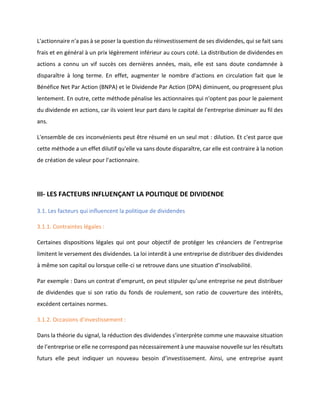 L'actionnaire n'a pas à se poser la question du réinvestissement de ses dividendes, qui se fait sans
frais et en général à un prix légèrement inférieur au cours coté. La distribution de dividendes en
actions a connu un vif succès ces dernières années, mais, elle est sans doute condamnée à
disparaître à long terme. En effet, augmenter le nombre d'actions en circulation fait que le
Bénéfice Net Par Action (BNPA) et le Dividende Par Action (DPA) diminuent, ou progressent plus
lentement. En outre, cette méthode pénalise les actionnaires qui n'optent pas pour le paiement
du dividende en actions, car ils voient leur part dans le capital de l'entreprise diminuer au fil des
ans.
L'ensemble de ces inconvénients peut être résumé en un seul mot : dilution. Et c'est parce que
cette méthode a un effet dilutif qu'elle va sans doute disparaître, car elle est contraire à la notion
de création de valeur pour l'actionnaire.
III- LES FACTEURS INFLUENÇANT LA POLITIQUE DE DIVIDENDE
3.1. Les facteurs qui influencent la politique de dividendes
3.1.1. Contraintes légales :
Certaines dispositions légales qui ont pour objectif de protéger les créanciers de l’entreprise
limitent le versement des dividendes. La loi interdit à une entreprise de distribuer des dividendes
à même son capital ou lorsque celle-ci se retrouve dans une situation d’insolvabilité.
Par exemple : Dans un contrat d’emprunt, on peut stipuler qu’une entreprise ne peut distribuer
de dividendes que si son ratio du fonds de roulement, son ratio de couverture des intérêts,
excédent certaines normes.
3.1.2. Occasions d’investissement :
Dans la théorie du signal, la réduction des dividendes s’interprète comme une mauvaise situation
de l’entreprise or elle ne correspond pas nécessairement à une mauvaise nouvelle sur les résultats
futurs elle peut indiquer un nouveau besoin d’investissement. Ainsi, une entreprise ayant
 
