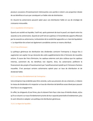 plusieurs occasions d’investissement intéressantes sera portée à retenir une proportion élevée
de ses bénéfices et aura par conséquent un faible ratio de distribution.
En résumé les actionnaires peuvent opter pour une distribution faible en cas de stratégie de
croissance renouvelée.
3.1.3. Liquidation d’entreprise :
Quand une société est liquidée, l'actif net, après paiement de tout le passif, est réparti entre les
associés ou les actionnaires. Quand cet actif net est supérieur à l'ensemble des apports effectués
par les associés ou actionnaires, la dissolution de la société fait apparaître un « boni de liquidation
». La répartition de ce boni est également considérée comme un revenu distribué.
3.1.4. Frais d’émission :
La politique généreuse de distribution des dividendes contraint l’entreprise à chaque fois à
augmenter son capital. Ce qui nécessite des coûts supplémentaires liés à l’émission de nouvelles
actions. À cause des frais d'émission, les capitaux externes sont plus coûteux que les capitaux
internes, autrement dit, les bénéfices non répartis. Ainsi, les actionnaires préfèrent le
financement des projets d’investissement par l’autofinancement plutôt qu’à l’émission d’actions
nouvelles. C’est pourquoi certains actionnaires optent pour un taux de distribution et de
dividende faible.
3.1.5. Le niveau d’endettement de l’entreprise :
Une entreprise trop endettée peut être amenée, suite aux pressions de ses créanciers, à réduire
le niveau de dividendes et à respecter un taux de rétention de bénéfices assez élevé pour pouvoir
faire face à ses engagements.
En effet, les dirigeants d’une firme, plus ils doivent faire face à des taux d’intérêts élevés, et/ou
qu’ils se situent à un taux d’endettement proche de leur capacité potentielle d’endettement, plus
ils sont réticents à adopter une politique de distribution généreuse.
3.1.6. Le degré de liquidité :
 