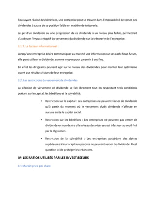 Tout ayant réalisé des bénéfices, une entreprise peut se trouver dans l’impossibilité de verser des
dividendes à cause de sa position faible en matière de trésorerie.
Le gel d’un dividende ou une progression de ce dividende à un niveau plus faible, permettrait
d’atténuer l’impact négatif du versement du dividende sur la trésorerie de l’entreprise.
3.1.7. Le facteur informationnel :
Lorsqu’une entreprise désire communiquer au marché une information sur ses cash-flows futurs,
elle peut utiliser le dividende, comme moyen pour parvenir à ses fins.
En effet les dirigeants peuvent agir sur le niveau des dividendes pour monter leur optimisme
quant aux résultats futurs de leur entreprise.
3.2. Les restrictions du versement de dividendes
La décision de versement de dividende se fait librement tout en respectant trois conditions
portant sur le capital, les bénéfices et la solvabilité.
• Restriction sur le capital : Les entreprises ne peuvent verser de dividende
qu'à partir du moment où le versement dudit dividende n'affecte en
aucune sorte le capital social.
• Restriction sur les bénéfices : Les entreprises ne peuvent pas verser de
dividende en numéraire si le niveau des réserves est inférieur au seuil fixé
par la législation.
• Restriction de la solvabilité : Les entreprises possédant des dettes
supérieures à leurs capitaux propres ne peuvent verser de dividende. Il est
question ici de protéger les créanciers.
IV- LES RATIOS UTILISÉS PAR LES INVESTISSEURS
4.1 Market price per share
 