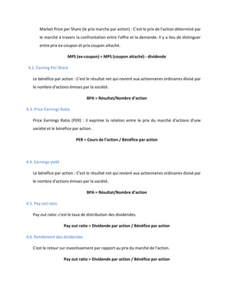 Market Price per Share (le prix marche par action) : C'est le prix de l'action déterminé par
le marché à travers la confrontation entre l'offre et la demande. Il y a lieu de distinguer
entre prix ex-coupon et prix coupon attaché.
MPS (ex-coupon) = MPS (coupon attaché) - dividende
4.2. Earning Per Share
Le bénéfice par action : C'est le résultat net qui revient aux actionnaires ordinaires divisé par
le nombre d'actions émises par la société.
BPA = Résultat/Nombre d’action
4.3. Price Earnings Ratio
Price Earnings Ratio (PER) : il exprime la relation entre le prix du marché d'actions d'une
société et le bénéfice par action.
PER = Cours de l’action / Bénéfice par action
4.4. Earnings yield
Le bénéfice par action : C'est le résultat net qui revient aux actionnaires ordinaires divisé par
le nombre d'actions émises par la société.
BPA = Résultat/Nombre d’action
4.5. Pay out ratio
Pay out ratio: c'est le taux de distribution des dividendes.
Pay out ratio = Dividende par action / Bénéfice par action
4.6. Rendement des dividendes
C'est le retour sur investissement par rapport au prix du marché de l'action.
Pay out ratio = Dividende par action / Bénéfice par action
 