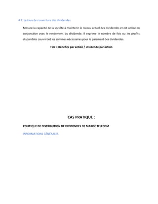 4.7. Le taux de couverture des dividendes
Mesure la capacité de la société à maintenir le niveau actuel des dividendes et est utilisé en
conjonction avec le rendement du dividende. Il exprime le nombre de fois ou les profits
disponibles couvriront les sommes nécessaires pour le paiement des dividendes.
TCD = Bénéfice par action / Dividende par action
CAS PRATIQUE :
POLITIQUE DE DISTRIBUTION DE DIVIDENDES DE MAROC TELECOM
INFORMATIONS GÉNÉRALES
 