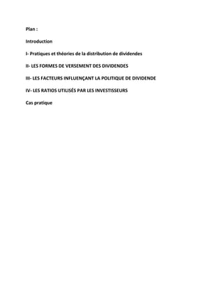 Plan :
Introduction
I- Pratiques et théories de la distribution de dividendes
II- LES FORMES DE VERSEMENT DES DIVIDENDES
III- LES FACTEURS INFLUENÇANT LA POLITIQUE DE DIVIDENDE
IV- LES RATIOS UTILISÉS PAR LES INVESTISSEURS
Cas pratique
 