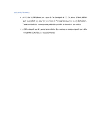 INTERPRETATIONS :
• Un PER de 20,64 DH avec un cours de l’action égale à 133 DH, et un BPA= 6,49 DH
qu’il faudrait 20 ans pour les benefices de l’entreprise couvrent le prix de l’action.
Ce ration constitut un moyen de prévision pour les actionnaires potentiels.
• Le PBR est supérieur à 1, donc la rentabilité des capitaux propres est supérieure à la
rentabilité souhaitée par les actionnaires
 