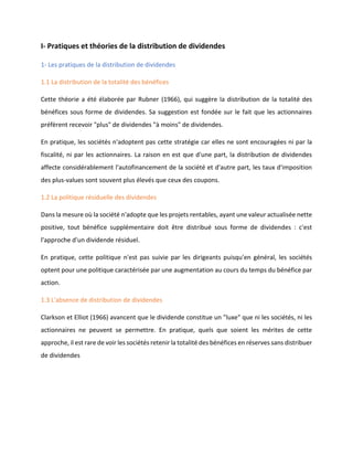 I- Pratiques et théories de la distribution de dividendes
1- Les pratiques de la distribution de dividendes
1.1 La distribution de la totalité des bénéfices
Cette théorie a été élaborée par Rubner (1966), qui suggère la distribution de la totalité des
bénéfices sous forme de dividendes. Sa suggestion est fondée sur le fait que les actionnaires
préfèrent recevoir "plus" de dividendes "à moins" de dividendes.
En pratique, les sociétés n'adoptent pas cette stratégie car elles ne sont encouragées ni par la
fiscalité, ni par les actionnaires. La raison en est que d'une part, la distribution de dividendes
affecte considérablement l'autofinancement de la société et d'autre part, les taux d'imposition
des plus-values sont souvent plus élevés que ceux des coupons.
1.2 La politique résiduelle des dividendes
Dans la mesure où la société n'adopte que les projets rentables, ayant une valeur actualisée nette
positive, tout bénéfice supplémentaire doit être distribué sous forme de dividendes : c'est
l'approche d'un dividende résiduel.
En pratique, cette politique n'est pas suivie par les dirigeants puisqu'en général, les sociétés
optent pour une politique caractérisée par une augmentation au cours du temps du bénéfice par
action.
1.3 L'absence de distribution de dividendes
Clarkson et Elliot (1966) avancent que le dividende constitue un "luxe" que ni les sociétés, ni les
actionnaires ne peuvent se permettre. En pratique, quels que soient les mérites de cette
approche, il est rare de voir les sociétés retenir la totalité des bénéfices en réserves sans distribuer
de dividendes
 