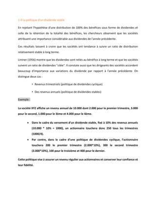 1.4 La politique d'un dividende stable
En rejetant l'hypothèse d'une distribution de 100% des bénéfices sous forme de dividendes et
celle de la rétention de la totalité des bénéfices, les chercheurs observent que les sociétés
attribuent une importance considérable aux dividendes de l'année précédente.
Ces résultats laissent à croire que les sociétés ont tendance à suivre un ratio de distribution
relativement stable à long terme.
Lintner (1956) montre que les dividendes sont reliés au bénéfice à long terme et que les sociétés
suivent un ratio de dividendes "cible". Il constate aussi que les dirigeants des sociétés accordent
beaucoup d'importance aux variations du dividende par rapport à l'année précédente On
distingue deux cas :
• Revenus trimestriels (politique de dividendes cyclique)
• Des revenus annuels (politique de dividendes stables)
Exemple :
La société XYZ affiche un revenu annuel de 10.000 dont 2.000 pour le premier trimestre, 3.000
pour le second, 1.000 pour le 3ème et 4.000 pour le 4ème.
• Dans le cadre du versement d’un dividende stable, fixé à 10% des revenus annuels
(10.000 * 10% = 1000), un actionnaire touchera donc 250 tous les trimestres
(1000/4).
• Par contre, dans le cadre d’une politique de dividendes cyclique, l’actionnaire
touchera 200 le premier trimestre (2.000*10%), 300 le second trimestre
(3.000*10%), 100 pour le troisième et 400 pour le dernier.
Cette politique vise à assurer un revenu régulier aux actionnaires et conserver leur confiance et
leur fidélité.
 