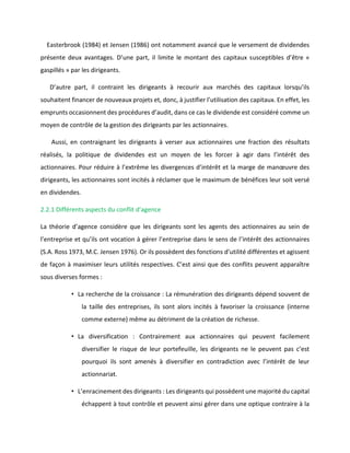 Easterbrook (1984) et Jensen (1986) ont notamment avancé que le versement de dividendes
présente deux avantages. D’une part, il limite le montant des capitaux susceptibles d’être «
gaspillés » par les dirigeants.
D’autre part, il contraint les dirigeants à recourir aux marchés des capitaux lorsqu’ils
souhaitent financer de nouveaux projets et, donc, à justifier l’utilisation des capitaux. En effet, les
emprunts occasionnent des procédures d’audit, dans ce cas le dividende est considéré comme un
moyen de contrôle de la gestion des dirigeants par les actionnaires.
Aussi, en contraignant les dirigeants à verser aux actionnaires une fraction des résultats
réalisés, la politique de dividendes est un moyen de les forcer à agir dans l’intérêt des
actionnaires. Pour réduire à l’extrême les divergences d’intérêt et la marge de manœuvre des
dirigeants, les actionnaires sont incités à réclamer que le maximum de bénéfices leur soit versé
en dividendes.
2.2.1 Différents aspects du conflit d’agence
La théorie d’agence considère que les dirigeants sont les agents des actionnaires au sein de
l’entreprise et qu’ils ont vocation à gérer l’entreprise dans le sens de l’intérêt des actionnaires
(S.A. Ross 1973, M.C. Jensen 1976). Or ils possèdent des fonctions d’utilité différentes et agissent
de façon à maximiser leurs utilités respectives. C’est ainsi que des conflits peuvent apparaître
sous diverses formes :
• La recherche de la croissance : La rémunération des dirigeants dépend souvent de
la taille des entreprises, ils sont alors incités à favoriser la croissance (interne
comme externe) même au détriment de la création de richesse.
• La diversification : Contrairement aux actionnaires qui peuvent facilement
diversifier le risque de leur portefeuille, les dirigeants ne le peuvent pas c’est
pourquoi ils sont amenés à diversifier en contradiction avec l’intérêt de leur
actionnariat.
• L’enracinement des dirigeants : Les dirigeants qui possèdent une majorité du capital
échappent à tout contrôle et peuvent ainsi gérer dans une optique contraire à la
 