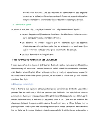 maximisation de valeur. Une des méthodes de l’enracinement des dirigeants
consiste en la réalisation d’investissements spécifiques qui rendent coûteux leur
remplacement et leur permettent d’obtenir des rémunérations plus élevées.
2.2.2. Les coûts d’agence
M. Jensen et W.H. Meckling (1976) répartissent en trois catégories des coûts d’agence :
• La perte d’opportunité (de valeur ou de richesse) due à l’influence de l’endettement
sur la politique d’investissement de l’entreprise.
• Les dépenses de contrôle engagées par les créanciers et/ou les dépenses
d’obligation exposées par l’entreprise (par les actionnaires ou les dirigeants) en
vue de réduire les pertes de valeur grâce notamment à des contrats.
• Les coûts de faillite et de réorganisation.
II- LES FORMES DE VERSEMENT DES DIVIDENDES
Il existe aujourd'hui deux façons de distribuer un dividende : soit en numéraire (c'est la solution
traditionnelle), soit en actions. Certaines entreprises restent fidèles aux dividendes en numéraire,
mais d'autres laissent le choix à leurs actionnaires. Ceux-ci reçoivent alors chez eux un courrier
leur indiquant les différentes options possibles, et les invitant à choisir celle qui leur convient
avant une date fixée.
2.1 Dividende en numéraire
C'est la forme la plus répandue et la plus classique du versement de dividende. L'assemblée
générale fixe les conditions et délais de paiement des dividendes. Les modalités de mise en
paiement des dividendes votées par l'assemblée générale sont fixées par elle ou, à défaut, par le
conseil d'administration, le directoire ou les gérants selon le cas. Cette mise en paiement des
dividendes doit avoir lieu dans un délai maximal de neuf mois après la clôture de l'exercice. La
prolongation de ce délai peut être accordée par décision de justice. Le montant de distribution
fixé est divisé par le nombre d'actions existantes pour calculer le dividende par action qui sera
 