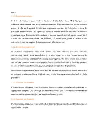 versé.
2.1.1. Dividende prioritaire :
Ce dividende n'est versé qu'aux titulaires d'Actions à Dividende Prioritaire (ADP). Pourquoi cette
différence de traitement avec les actionnaires classiques ? Normalement, une action ordinaire
permet à celui qui la détient de voter aux assemblées générales de l'entreprise, et donc de
participer à ses décisions. Cela signifie qu'à chaque nouvelle émission d'actions, l'actionnaire
majoritaire risque de se retrouver minoritaire, et donc de perdre le contrôle de son entreprise. Il
a donc fallu trouver une solution à ce problème, car, même pour garder le contrôle d'une
entreprise, il n'est pas possible de toujours recourir à l'endettement.
2.1.2. Dividende exceptionnel
Le dividende exceptionnel n'est versé, comme son nom l'indique, que dans certaines
circonstances. C'est le cas par exemple lors de certaines fusions, ou lorsque l'entreprise vient de
réaliser une cession qui lui a rapporté beaucoup plus d'argent qu'elle n'en a besoin. Dans le même
ordre d'idée, certaines entreprises disposant d'une trésorerie abondante, et inutilisée, peuvent
en faire profiter leurs actionnaires, qui, eux, ont peut-être des idées de placement.
Le dividende exceptionnel peut être utilisé dans des périodes de prospérité et permet à la société
de maintenir un niveau stable de dividendes tout en distribuant aux actionnaires les fruits de la
prospérité.
2.1.3. Acompte sur dividende
L'entreprise peut décider de verser une fraction de dividende avant que l'Assemblée Générale ait
approuvé les comptes. C'est un usage très répandu aux Etats-Unis. L'acompte sur dividende est
également utilisé dans les sociétés distribuant de forts dividendes.
2.1.4. Acompte sur dividende :
L'entreprise peut décider de verser une fraction de dividende avant que l'Assemblée Générale ait
approuvé les comptes.
 