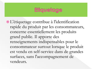  L'étiquetage contribue à l'identification 
rapide du produit par les consommateurs, 
concerne essentiellement les produits 
grand public. Il apporte des 
renseignements indispensables pour le 
consommateur surtout lorsque le produit 
est vendu en self-service dans de grandes 
surfaces, sans l'accompagnement de 
vendeurs. 
 